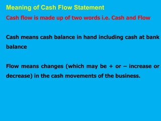 Meaning of Cash Flow Statement
Cash flow is made up of two words i.e. Cash and Flow
Cash means cash balance in hand including cash at bank
balance
Flow means changes (which may be + or – increase or
decrease) in the cash movements of the business.
 