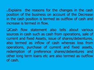  Explains the reasons for the changes in the cash
position of the business on account of the Decrease
in the cash position is termed as outflow of cash and
increase is termed in flow.
Cash flow statement also tells about various
sources in cash such as cash from operations, sale of
current and fixed Assets, issue of shares/debentures,
also termed as inflow of cash whereas loss from
operations, purchase of current and fixed assets,
redemption of preference shares/debentures and
other long term loans etc are also termed as outflow
of cash.
 