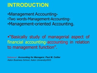 INTRODUCTION
•Management Accounting-
•Two words-Management-Accounting-
•Management-oriented Accounting.
“Basically study of managerial aspect of
financial accounting-accounting in relation
to management function".
Reference- Accounting for Managers: Paul M. Collier
Aston Business School, Aston University2003
 