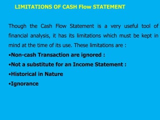 LIMITATIONS OF CASH Flow STATEMENT
Though the Cash Flow Statement is a very useful tool of
financial analysis, it has its limitations which must be kept in
mind at the time of its use. These limitations are :
•Non-cash Transaction are ignored :
•Not a substitute for an Income Statement :
•Historical in Nature
•Ignorance
 