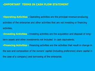 •IMPORTANT TERMS IN CASH FLOW STATEMENT
•Operating Activities : Operating activities are the principal revenue-producing
activities of the enterprise and other activities that are not investing or financing
activities.
•Investing Activities : Investing activities are the acquisition and disposal of long-
term assets and other investments not included in cash equivalents.
•Financing Activities : Financing activities are the activities that result in change in
the size and composition of the owners’ capital (including preference) share capital in
the case of a company) and borrowing of the enterprise.
 