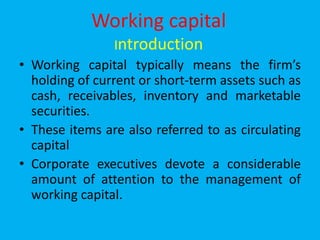 Working capital
Introduction
• Working capital typically means the firm’s
holding of current or short-term assets such as
cash, receivables, inventory and marketable
securities.
• These items are also referred to as circulating
capital
• Corporate executives devote a considerable
amount of attention to the management of
working capital.
 