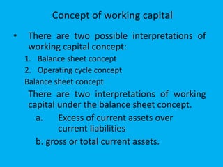 Concept of working capital
• There are two possible interpretations of
working capital concept:
1. Balance sheet concept
2. Operating cycle concept
Balance sheet concept
There are two interpretations of working
capital under the balance sheet concept.
a. Excess of current assets over
current liabilities
b. gross or total current assets.
 