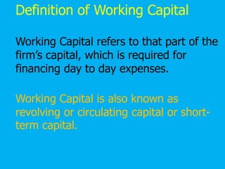 Definition of Working Capital
Working Capital refers to that part of the
firm’s capital, which is required for
financing day to day expenses.
Working Capital is also known as
revolving or circulating capital or short-
term capital.
 