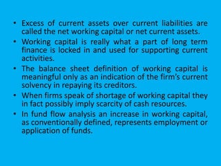 • Excess of current assets over current liabilities are
called the net working capital or net current assets.
• Working capital is really what a part of long term
finance is locked in and used for supporting current
activities.
• The balance sheet definition of working capital is
meaningful only as an indication of the firm’s current
solvency in repaying its creditors.
• When firms speak of shortage of working capital they
in fact possibly imply scarcity of cash resources.
• In fund flow analysis an increase in working capital,
as conventionally defined, represents employment or
application of funds.
 
