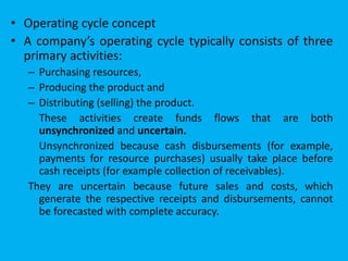 • Operating cycle concept
• A company’s operating cycle typically consists of three
primary activities:
– Purchasing resources,
– Producing the product and
– Distributing (selling) the product.
These activities create funds flows that are both
unsynchronized and uncertain.
Unsynchronized because cash disbursements (for example,
payments for resource purchases) usually take place before
cash receipts (for example collection of receivables).
They are uncertain because future sales and costs, which
generate the respective receipts and disbursements, cannot
be forecasted with complete accuracy.
 
