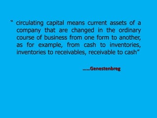 “ circulating capital means current assets of a
company that are changed in the ordinary
course of business from one form to another,
as for example, from cash to inventories,
inventories to receivables, receivable to cash”
……Genestenbreg
 