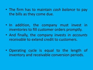 • The firm has to maintain cash balance to pay
the bills as they come due.
• In addition, the company must invest in
inventories to fill customer orders promptly.
• And finally, the company invests in accounts
receivable to extend credit to customers.
• Operating cycle is equal to the length of
inventory and receivable conversion periods.
 