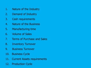 1. Nature of the Industry
2. Demand of Industry
3. Cash requirements
4. Nature of the Business
5. Manufacturing time
6. Volume of Sales
7. Terms of Purchase and Sales
8. Inventory Turnover
9. Business Turnover
10. Business Cycle
11. Current Assets requirements
12. Production Cycle
 