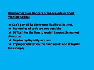 Disadvantages or Dangers of Inadequate or Short
Working Capital
 Can’t pay off its short-term liabilities in time.
 Economies of scale are not possible.
 Difficult for the firm to exploit favourable market
situations
 Day-to-day liquidity worsens
 Improper utilization the fixed assets and ROA/ROI
falls sharply
 