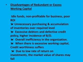 • Disadvantages of Redundant or Excess
Working Capital
Idle funds, non-profitable for business, poor
ROI
 Unnecessary purchasing & accumulation
of inventories over required level
 Excessive debtors and defective credit
policy, higher incidence of B/D.
Overall inefficiency in the organization.
When there is excessive working capital,
Credit worthiness suffers
 Due to low rate of return on
investments, the market value of shares may
fall
 