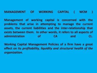 MANAGEMENT OF WORKING CAPITAL ( WCM )
Management of working capital is concerned with the
problems that arise in attempting to manage the current
assets, the current liabilities and the inter-relationship that
exists between them. In other words, it refers to all aspects of
administration of CA and CL.
Working Capital Management Policies of a firm have a great
effect on its profitability, liquidity and structural health of the
organization.
 