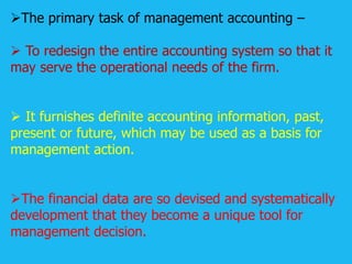 The primary task of management accounting –
 To redesign the entire accounting system so that it
may serve the operational needs of the firm.
 It furnishes definite accounting information, past,
present or future, which may be used as a basis for
management action.
The financial data are so devised and systematically
development that they become a unique tool for
management decision.
 
