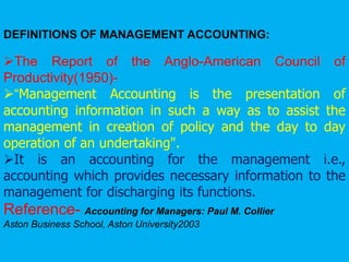 DEFINITIONS OF MANAGEMENT ACCOUNTING:
The Report of the Anglo-American Council of
Productivity(1950)-
“Management Accounting is the presentation of
accounting information in such a way as to assist the
management in creation of policy and the day to day
operation of an undertaking".
It is an accounting for the management i.e.,
accounting which provides necessary information to the
management for discharging its functions.
Reference- Accounting for Managers: Paul M. Collier
Aston Business School, Aston University2003
 