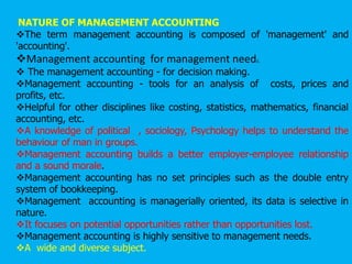 NATURE OF MANAGEMENT ACCOUNTING
The term management accounting is composed of 'management' and
'accounting'.
Management accounting for management needs.
 The management accounting - for decision making.
Management accounting - tools for an analysis of costs, prices and
profits, etc.
Helpful for other disciplines like costing, statistics, mathematics, financial
accounting, etc.
A knowledge of political , sociology, Psychology helps to understand the
behaviour of man in groups.
Management accounting builds a better employer-employee relationship
and a sound morale.
Management accounting has no set principles such as the double entry
system of bookkeeping.
Management accounting is managerially oriented, its data is selective in
nature.
It focuses on potential opportunities rather than opportunities lost.
Management accounting is highly sensitive to management needs.
A wide and diverse subject.
 