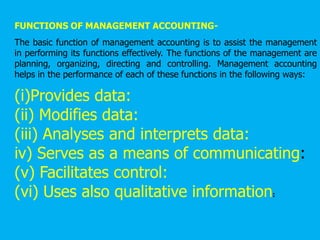 FUNCTIONS OF MANAGEMENT ACCOUNTING-
The basic function of management accounting is to assist the management
in performing its functions effectively. The functions of the management are
planning, organizing, directing and controlling. Management accounting
helps in the performance of each of these functions in the following ways:
(i)Provides data:
(ii) Modifies data:
(iii) Analyses and interprets data:
iv) Serves as a means of communicating:
(v) Facilitates control:
(vi) Uses also qualitative information:
 