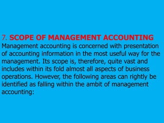 7. SCOPE OF MANAGEMENT ACCOUNTING
Management accounting is concerned with presentation
of accounting information in the most useful way for the
management. Its scope is, therefore, quite vast and
includes within its fold almost all aspects of business
operations. However, the following areas can rightly be
identified as falling within the ambit of management
accounting:
 
