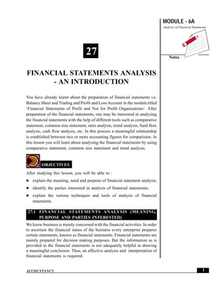 MODULE - 6A
Analysis of Financial Statements
Notes
1
Financial Statements Analysis - An Introduction
ACCOUNTANCY
You have already learnt about the preparation of financial statements i.e.
Balance Sheet and Trading and Profit and Loss Account in the module titled
‘Financial Statements of Profit and Not for Profit Organisations’. After
preparation of the financial statements, one may be interested in analysing
the financial statements with the help of different tools such as comparative
statement, common size statement, ratio analysis, trend analysis, fund flow
analysis, cash flow analysis, etc. In this process a meaningful relationship
is established between two or more accounting figures for comparision. In
this lesson you will learn about analysing the financial statements by using
comparative statement, common size statement and trend analysis.
OBJECTIVES
After studying this lesson, you will be able to :
explain the meaning, need and purpose of financial statement analysis;
identify the parties interested in analysis of financial statements;
explain the various techniques and tools of analysis of financial
statements.
27.1 FINANCIAL STATEMENTS ANALYSIS (MEANING,
PURPOSE AND PARTIES INTERESTED)
We know business is mainly concerned with the financial activities. In order
to ascertain the financial status of the business every enterprise prepares
certain statements, known as financial statements. Financial statements are
mainly prepared for decision making purposes. But the information as is
provided in the financial statements is not adequately helpful in drawing
a meaningful conclusion. Thus, an effective analysis and interpretation of
financial statements is required.
27
FINANCIAL STATEMENTS ANALYSIS
- AN INTRODUCTION
 