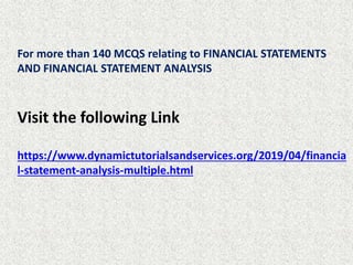 For more than 140 MCQS relating to FINANCIAL STATEMENTS
AND FINANCIAL STATEMENT ANALYSIS
Visit the following Link
https://www.dynamictutorialsandservices.org/2019/04/financia
l-statement-analysis-multiple.html
 