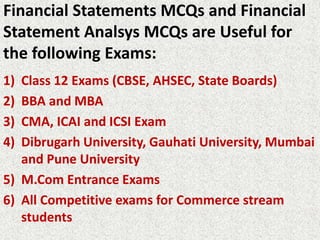 Financial Statements MCQs and Financial
Statement Analsys MCQs are Useful for
the following Exams:
1) Class 12 Exams (CBSE, AHSEC, State Boards)
2) BBA and MBA
3) CMA, ICAI and ICSI Exam
4) Dibrugarh University, Gauhati University, Mumbai
and Pune University
5) M.Com Entrance Exams
6) All Competitive exams for Commerce stream
students
 