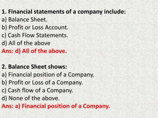 1. Financial statements of a company include:
a) Balance Sheet.
b) Profit or Loss Account.
c) Cash Flow Statements.
d) All of the above
Ans: d) All of the above.
2. Balance Sheet shows:
a) Financial position of a Company.
b) Profit or Loss of a Company.
c) Cash flow of a Company.
d) None of the above.
Ans: a) Financial position of a Company.
 