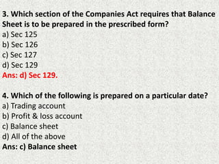 3. Which section of the Companies Act requires that Balance
Sheet is to be prepared in the prescribed form?
a) Sec 125
b) Sec 126
c) Sec 127
d) Sec 129
Ans: d) Sec 129.
4. Which of the following is prepared on a particular date?
a) Trading account
b) Profit & loss account
c) Balance sheet
d) All of the above
Ans: c) Balance sheet
 