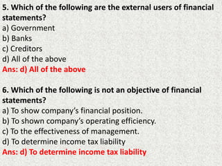 5. Which of the following are the external users of financial
statements?
a) Government
b) Banks
c) Creditors
d) All of the above
Ans: d) All of the above
6. Which of the following is not an objective of financial
statements?
a) To show company’s financial position.
b) To shown company’s operating efficiency.
c) To the effectiveness of management.
d) To determine income tax liability
Ans: d) To determine income tax liability
 