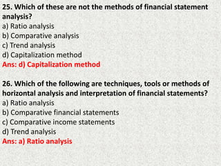 25. Which of these are not the methods of financial statement
analysis?
a) Ratio analysis
b) Comparative analysis
c) Trend analysis
d) Capitalization method
Ans: d) Capitalization method
26. Which of the following are techniques, tools or methods of
horizontal analysis and interpretation of financial statements?
a) Ratio analysis
b) Comparative financial statements
c) Comparative income statements
d) Trend analysis
Ans: a) Ratio analysis
 