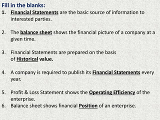 Fill in the blanks:
1. Financial Statements are the basic source of information to
interested parties.
2. The balance sheet shows the financial picture of a company at a
given time.
3. Financial Statements are prepared on the basis
of Historical value.
4. A company is required to publish its Financial Statements every
year.
5. Profit & Loss Statement shows the Operating Efficiency of the
enterprise.
6. Balance sheet shows financial Position of an enterprise.
 