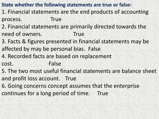State whether the following statements are true or false:
1. Financial statements are the end products of accounting
process. True
2. Financial statements are primarily directed towards the
need of owners. True
3. Facts & figures presented in financial statements may be
affected by may be personal bias. False
4. Recorded facts are based on replacement
cost. False
5. The two most useful financial statements are balance sheet
and profit loss account. True
6. Going concerns concept assumes that the enterprise
continues for a long period of time. True
 