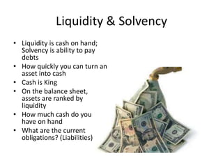 Liquidity & Solvency
• Liquidity is cash on hand;
Solvency is ability to pay
debts
• How quickly you can turn an
asset into cash
• Cash is King
• On the balance sheet,
assets are ranked by
liquidity
• How much cash do you
have on hand
• What are the current
obligations? (Liabilities)
 