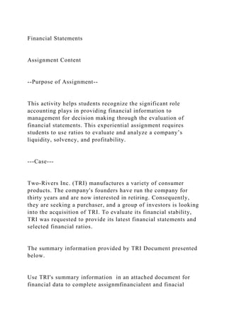 Financial Statements
Assignment Content
--Purpose of Assignment--
This activity helps students recognize the significant role
accounting plays in providing financial information to
management for decision making through the evaluation of
financial statements. This experiential assignment requires
students to use ratios to evaluate and analyze a company’s
liquidity, solvency, and profitability.
---Case---
Two-Rivers Inc. (TRI) manufactures a variety of consumer
products. The company's founders have run the company for
thirty years and are now interested in retiring. Consequently,
they are seeking a purchaser, and a group of investors is looking
into the acquisition of TRI. To evaluate its financial stability,
TRI was requested to provide its latest financial statements and
selected financial ratios.
The summary information provided by TRI Document presented
below.
Use TRI's summary information in an attached document for
financial data to complete assignmfinancialent and finacial
 