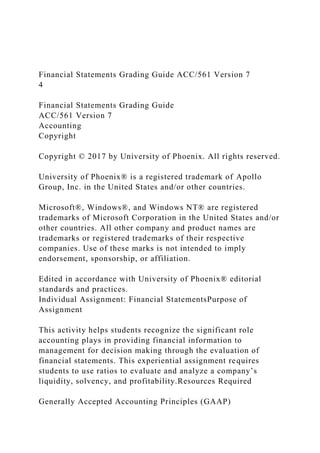 Financial Statements Grading Guide ACC/561 Version 7
4
Financial Statements Grading Guide
ACC/561 Version 7
Accounting
Copyright
Copyright © 2017 by University of Phoenix. All rights reserved.
University of Phoenix® is a registered trademark of Apollo
Group, Inc. in the United States and/or other countries.
Microsoft®, Windows®, and Windows NT® are registered
trademarks of Microsoft Corporation in the United States and/or
other countries. All other company and product names are
trademarks or registered trademarks of their respective
companies. Use of these marks is not intended to imply
endorsement, sponsorship, or affiliation.
Edited in accordance with University of Phoenix® editorial
standards and practices.
Individual Assignment: Financial StatementsPurpose of
Assignment
This activity helps students recognize the significant role
accounting plays in providing financial information to
management for decision making through the evaluation of
financial statements. This experiential assignment requires
students to use ratios to evaluate and analyze a company’s
liquidity, solvency, and profitability.Resources Required
Generally Accepted Accounting Principles (GAAP)
 