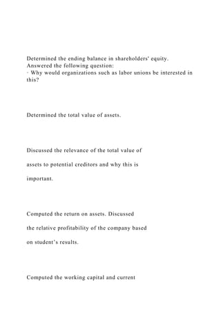 Determined the ending balance in shareholders' equity.
Answered the following question:
· Why would organizations such as labor unions be interested in
this?
Determined the total value of assets.
Discussed the relevance of the total value of
assets to potential creditors and why this is
important.
Computed the return on assets. Discussed
the relative profitability of the company based
on student’s results.
Computed the working capital and current
 