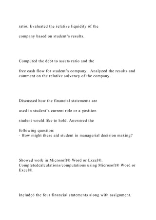 ratio. Evaluated the relative liquidity of the
company based on student’s results.
Computed the debt to assets ratio and the
free cash flow for student’s company. Analyzed the results and
comment on the relative solvency of the company.
Discussed how the financial statements are
used in student’s current role or a position
student would like to hold. Answered the
following question:
· How might these aid student in managerial decision making?
Showed work in Microsoft® Word or Excel®.
Completedcalculations/computations using Microsoft® Word or
Excel®.
Included the four financial statements along with assignment.
 