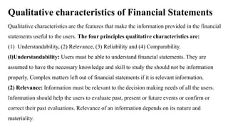Qualitative characteristics of Financial Statements
Qualitative characteristics are the features that make the information provided in the financial
statements useful to the users. The four principles qualitative characteristics are:
(1) Understandability, (2) Relevance, (3) Reliability and (4) Comparability.
(l)Understandability: Users must be able to understand financial statements. They are
assumed to have the necessary knowledge and skill to study the should not be information
properly. Complex matters left out of financial statements if it is relevant information.
(2) Relevance: Information must be relevant to the decision making needs of all the users.
Information should help the users to evaluate past, present or future events or confirm or
correct their past evaluations. Relevance of an information depends on its nature and
materiality.
 
