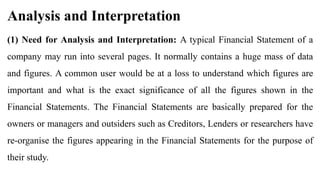 Analysis and Interpretation
(1) Need for Analysis and Interpretation: A typical Financial Statement of a
company may run into several pages. It normally contains a huge mass of data
and figures. A common user would be at a loss to understand which figures are
important and what is the exact significance of all the figures shown in the
Financial Statements. The Financial Statements are basically prepared for the
owners or managers and outsiders such as Creditors, Lenders or researchers have
re-organise the figures appearing in the Financial Statements for the purpose of
their study.
 
