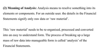 (2) Meaning of Analysis: Analysis means to resolve something into its
elements or components. For an outside user. the details in the Financial
Statements signify only raw data or ‘raw material’.
This ‘raw material’ needs to be re-organised, processed and converted
into an easy to understand form. The process of breaking up a large
mass of raw data into manageable form is called ‘analysis’ of the
Financial Statements.
 