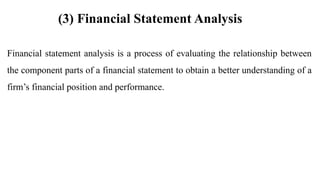 Financial statement analysis is a process of evaluating the relationship between
the component parts of a financial statement to obtain a better understanding of a
firm’s financial position and performance.
(3) Financial Statement Analysis
 