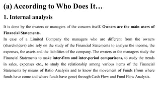 (a) According to Who Does It…
It is done by the owners or managers of the concern itself. Owners are the main users of
Financial Statements.
In case of a Limited Company the managers who are different from the owners
(shareholders) also rely on the study of the Financial Statements to analyse the income, the
expenses, the assets and the liabilities of the company. The owners or the managers study the
Financial Statements to make inter-firm and inter-period comparisons, to study the trends
in sales, expenses etc., to study the relationship among various items of the Financial
Statements by means of Ratio Analysis and to know the movement of Funds (from where
funds have come and where funds have gone) through Cash Flow and Fund Flow Analysis.
1. Internal analysis
 