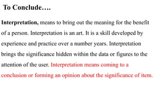 To Conclude….
Interpretation, means to bring out the meaning for the benefit
of a person. Interpretation is an art. It is a skill developed by
experience and practice over a number years. Interpretation
brings the significance hidden within the data or figures to the
attention of the user. Interpretation means coming to a
conclusion or forming an opinion about the significance of item.
 