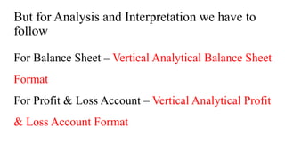 But for Analysis and Interpretation we have to
follow
For Balance Sheet – Vertical Analytical Balance Sheet
Format
For Profit & Loss Account – Vertical Analytical Profit
& Loss Account Format
 