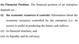 (b) Financial Position: The financial position of an enterprise
depends on…
(i) the economic resources it controls: Information about the
economic resources controlled by the enterprise (i.e. its
assets) is useful in predicting the future cash inflows.
(ii) its financial structure, and
(iii) its liquidity and its solvency.
 