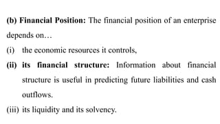 (b) Financial Position: The financial position of an enterprise
depends on…
(i) the economic resources it controls,
(ii) its financial structure: Information about financial
structure is useful in predicting future liabilities and cash
outflows.
(iii) its liquidity and its solvency.
 