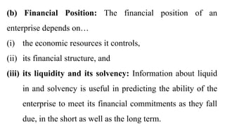 (b) Financial Position: The financial position of an
enterprise depends on…
(i) the economic resources it controls,
(ii) its financial structure, and
(iii) its liquidity and its solvency: Information about liquid
in and solvency is useful in predicting the ability of the
enterprise to meet its financial commitments as they fall
due, in the short as well as the long term.
 
