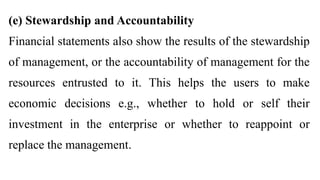 (e) Stewardship and Accountability
Financial statements also show the results of the stewardship
of management, or the accountability of management for the
resources entrusted to it. This helps the users to make
economic decisions e.g., whether to hold or self their
investment in the enterprise or whether to reappoint or
replace the management.
 