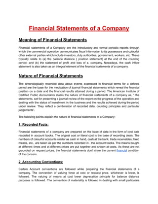 Financial Statements of a Company
Meaning of Financial Statements
Financial statements of a Company are the introductory and formal periodic reports through
which the commercial operation communicates fiscal information to its possessors and colourful
other external parties which include investors, duty authorities, government, workers, etc. These
typically relate to (a) the balance distance ( position statement) at the end of the counting
period, and (b) the statement of profit and loss of a. company. Nowadays, the cash inflow
statement is also taken as an integral element of the financial statements of a company.
Nature of Financial Statements
The chronologically recorded data about events expressed in financial terms for a defined
period are the base for the medication of journal financial statements which reveal the financial
position on a date and the financial results attained during a period. The American Institute of
Certified Public Accountants states the nature of financial statements of a company as, “ the
statements. set for presenting a journal review of the report on the progress of the operation and
dealing with the status of investment in the business and the results achieved during the period
under review. They reflect a combination of recorded data, counting principles and particular
judgements”.
The following points explain the nature of financial statements of a Company:
1. Recorded Facts:
Financial statements of a company are prepared on the base of data in the form of cost data
recorded in account books. The original cost or literal cost is the base of recording deals. The
numbers of colourful accounts similar as cash in hand, cash at the bank, trade receivables, fixed
means, etc., are taken as per the numbers recorded in . the account books. The means bought
at different times and at different prices are put together and shown at costs. As these are not
grounded on request prices, the financial statements don’t show the current financial condition
of the concern.
2. Accounting Conventions:
Certain Account conventions are followed while preparing the financial statements of a
company. The convention of valuing force at cost or request price, whichever is lower, is
followed. The valuing of means at cost lower deprecation principle for balance distance
purposes is followed. The convention of materiality is followed in dealing with small particulars
 