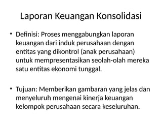 Laporan Keuangan Konsolidasi
• Definisi: Proses menggabungkan laporan
keuangan dari induk perusahaan dengan
entitas yang dikontrol (anak perusahaan)
untuk mempresentasikan seolah-olah mereka
satu entitas ekonomi tunggal.
• Tujuan: Memberikan gambaran yang jelas dan
menyeluruh mengenai kinerja keuangan
kelompok perusahaan secara keseluruhan.
 