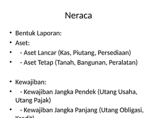 Neraca
• Bentuk Laporan:
• Aset:
• - Aset Lancar (Kas, Piutang, Persediaan)
• - Aset Tetap (Tanah, Bangunan, Peralatan)
• Kewajiban:
• - Kewajiban Jangka Pendek (Utang Usaha,
Utang Pajak)
• - Kewajiban Jangka Panjang (Utang Obligasi,
 