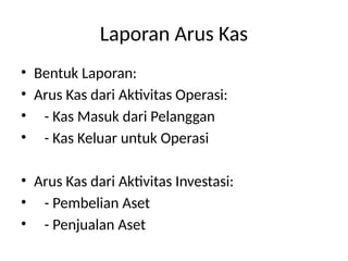 Laporan Arus Kas
• Bentuk Laporan:
• Arus Kas dari Aktivitas Operasi:
• - Kas Masuk dari Pelanggan
• - Kas Keluar untuk Operasi
• Arus Kas dari Aktivitas Investasi:
• - Pembelian Aset
• - Penjualan Aset
 